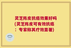 灵芝陈皮抗癌效果好吗(灵芝陈皮可有效抗癌：专家称其疗效显著)