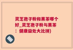 灵芝孢子粉和黑茶哪个好_灵芝孢子粉与黑茶：健康益处大比拼)