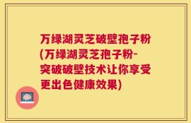 万绿湖灵芝破壁孢子粉(万绿湖灵芝孢子粉-突破破壁技术让你享受更出色健康效果)