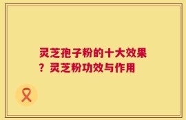 灵芝孢子粉的十大效果？灵芝粉功效与作用