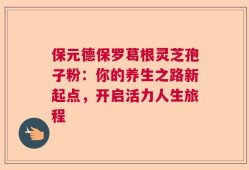 保元德保罗葛根灵芝孢子粉：你的养生之路新起点，开启活力人生旅程