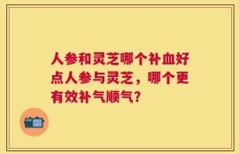 人参和灵芝哪个补血好点人参与灵芝，哪个更有效补气顺气？