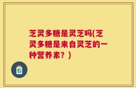芝灵多糖是灵芝吗(芝灵多糖是来自灵芝的一种营养素？)