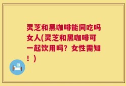灵芝和黑咖啡能同吃吗女人(灵芝和黑咖啡可一起饮用吗？女性需知！)