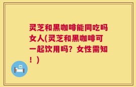 灵芝和黑咖啡能同吃吗女人(灵芝和黑咖啡可一起饮用吗？女性需知！)