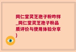 同仁堂灵芝孢子粉咋样_同仁堂灵芝孢子粉品质评价与使用体验分享)