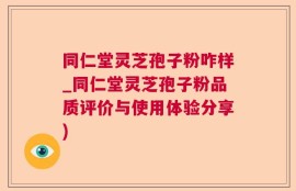 同仁堂灵芝孢子粉咋样_同仁堂灵芝孢子粉品质评价与使用体验分享)