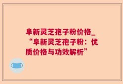 阜新灵芝孢子粉价格_“阜新灵芝孢子粉：优质价格与功效解析”