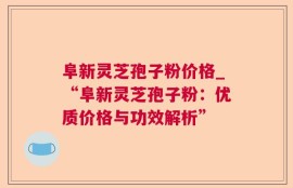 阜新灵芝孢子粉价格_“阜新灵芝孢子粉：优质价格与功效解析”