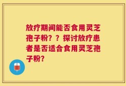 放疗期间能否食用灵芝孢子粉？？探讨放疗患者是否适合食用灵芝孢子粉？