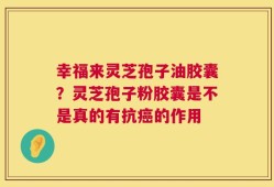 幸福来灵芝孢子油胶囊？灵芝孢子粉胶囊是不是真的有抗癌的作用