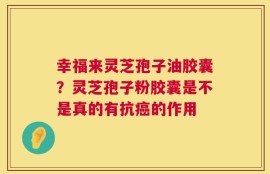 幸福来灵芝孢子油胶囊？灵芝孢子粉胶囊是不是真的有抗癌的作用