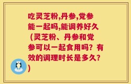 吃灵芝粉,丹参,党参能一起吗,能调养好久 (灵芝粉、丹参和党参可以一起食用吗？有效的调理时长是多久？)