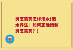灵芝黄芪怎样泡水(泡水养生：如何正确泡制灵芝黄芪？)