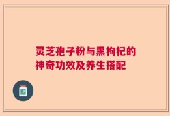 灵芝孢子粉与黑枸杞的神奇功效及养生搭配