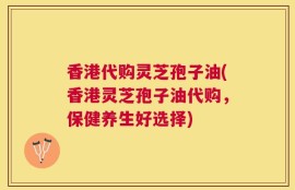 香港代购灵芝孢子油(香港灵芝孢子油代购，保健养生好选择)
