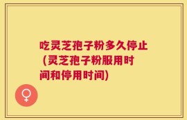 吃灵芝孢子粉多久停止 (灵芝孢子粉服用时间和停用时间)