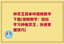 种灵芝简单吗视频教学下载(视频教学：轻松学习种植灵芝，快速掌握技巧)
