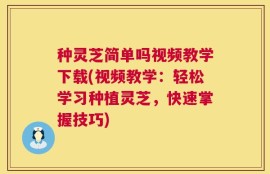 种灵芝简单吗视频教学下载(视频教学：轻松学习种植灵芝，快速掌握技巧)