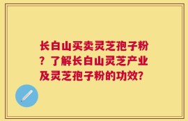 长白山买卖灵芝孢子粉？了解长白山灵芝产业及灵芝孢子粉的功效？