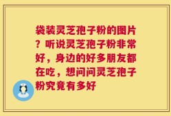 袋装灵芝孢子粉的图片？听说灵芝孢子粉非常好，身边的好多朋友都在吃，想问问灵芝孢子粉究竟有多好