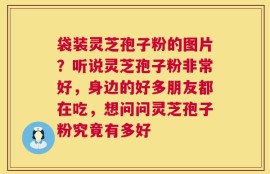 袋装灵芝孢子粉的图片？听说灵芝孢子粉非常好，身边的好多朋友都在吃，想问问灵芝孢子粉究竟有多好