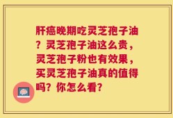 肝癌晚期吃灵芝孢子油？灵芝孢子油这么贵，灵芝孢子粉也有效果，买灵芝孢子油真的值得吗？你怎么看？