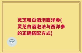 灵芝和白酒泡西洋参(灵芝白酒泡法与西洋参的正确搭配方式)