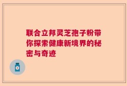 联合立邦灵芝孢子粉带你探索健康新境界的秘密与奇迹