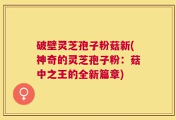 破壁灵芝孢子粉菇新(神奇的灵芝孢子粉：菇中之王的全新篇章)