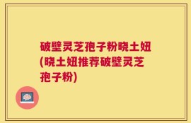 破壁灵芝孢子粉晓土妞(晓土妞推荐破壁灵芝孢子粉)