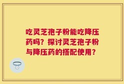 吃灵芝孢子粉能吃降压药吗？探讨灵芝孢子粉与降压药的搭配使用？