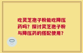 吃灵芝孢子粉能吃降压药吗？探讨灵芝孢子粉与降压药的搭配使用？