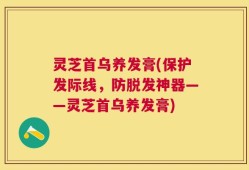 灵芝首乌养发膏(保护发际线，防脱发神器——灵芝首乌养发膏)