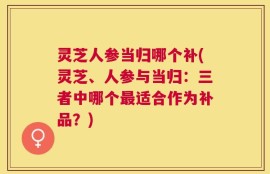 灵芝人参当归哪个补(灵芝、人参与当归：三者中哪个最适合作为补品？)