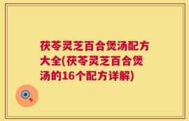 茯苓灵芝百合煲汤配方大全(茯苓灵芝百合煲汤的16个配方详解)