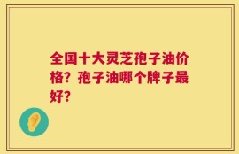 全国十大灵芝孢子油价格？孢子油哪个牌子最好？