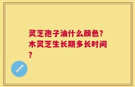 灵芝孢子油什么颜色？木灵芝生长期多长时间？