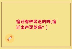 宿迁有种灵芝的吗(宿迁出产灵芝吗？)