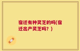 宿迁有种灵芝的吗(宿迁出产灵芝吗？)