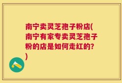 南宁卖灵芝孢子粉店(南宁有家专卖灵芝孢子粉的店是如何走红的？)
