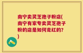 南宁卖灵芝孢子粉店(南宁有家专卖灵芝孢子粉的店是如何走红的？)