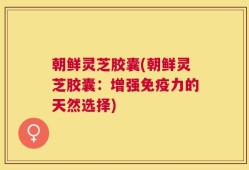 朝鲜灵芝胶囊(朝鲜灵芝胶囊：增强免疫力的天然选择)