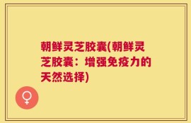 朝鲜灵芝胶囊(朝鲜灵芝胶囊：增强免疫力的天然选择)