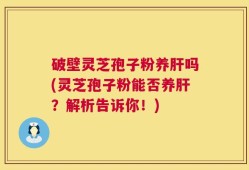 破壁灵芝孢子粉养肝吗(灵芝孢子粉能否养肝？解析告诉你！)