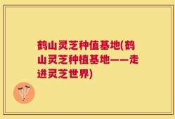 鹤山灵芝种值基地(鹤山灵芝种植基地——走进灵芝世界)