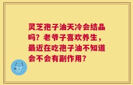 灵芝孢子油天冷会结晶吗？老爷子喜欢养生，最近在吃孢子油不知道会不会有副作用？