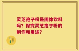灵芝孢子粉是固体饮料吗？探究灵芝孢子粉的制作和用途？