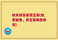 秋天养生茶灵芝茶(秋季新宠，灵芝茶助你养生)