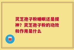 灵芝孢子粉睡眠还是提神？灵芝孢子粉的功效和作用是什么